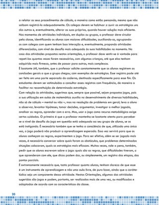 20
a relatar os seus procedimentos de cálculo, a maneira como estão pensando, mesmo que não
saibam registrá-la adequadamente. Os colegas devem se habituar a ouvir as estratégias uns
dos outros e, eventualmente, alterar as suas próprias, quando houver solução mais eficiente.
Nos momentos de atividades individuais, em duplas ou grupos, o professor deve circular
pela classe, identificando os alunos com maiores dificuldades, auxiliando-os, agrupando-
os com colegas com quem tenham boa interação e, eventualmente, propondo atividades
diferenciadas, com nível de desafio mais adequado às suas habilidades no momento. No
caso das atividades propostas nestas orientações, o professor deve sentir-se à vontade para
repeti-las quantas vezes forem necessárias, com algumas crianças, até que elas tenham
adquirido mais firmeza, antes de passar para outras, mais complexas.
É bastante útil, também, que o professor solicite constantemente que os alunos registrem as
conclusões gerais a que o grupo chegou, com exemplos de estratégias. Esse registro pode até
ser feito em uma parte separada do caderno, destinada especificamente para esse fim. Os
estudantes devem ser estimulados a consultar esses registros com frequência, de maneira a
facilitar na reconstituição de determinada estratégia.
Com relação às atividades, sugerimos que, sempre que possível, sejam propostos jogos, pois
a sua utilização em aulas de matemática auxilia no desenvolvimento de diversas habilidades,
não só de cálculo – mental ou não –, mas na resolução de problemas em geral; leva o aluno
a observar, levantar hipóteses, tomar decisões, argumentar, investigar a melhor jogada,
analisar as regras, aprender com o erro. Mas, usar o jogo como recurso metodológico exige
certos cuidados. O primeiro é que o professor mantenha-se bastante atento para perceber
se o nível de desafio do jogo em questão está adequado ao seu grupo de alunos, se os
está instigando. É necessário também que se tenha a consciência de que, utilizado uma única
vez, o jogo poderá não produzir a aprendizagem esperada. Essa vez servirá para que os
alunos conheçam as regras, experimentem o jogo. Para ser efetivo, além se ser jogado mais
vezes, é necessário conversar sobre quais foram os obstáculos, que problemas determinadas
situações colocaram, quais as estratégias mais eficazes. Muitas vezes, vale a pena, também,
pedir que os alunos escrevam sobre o jogo: quais são as regras, que dificuldades tiveram, o
que aprenderam com ele, que dicas podem dar, ou simplesmente, um registro das etapas, dos
pontos parciais.
É extremamente necessário que, tanto professor quanto alunos, tenham clareza de que esse
é um instrumento de aprendizagem e não uma aula livre, de puro lazer, ainda que o caráter
lúdico seja um componente dessa atividade. Nestas Orientações, algumas das atividades
sugeridas são jogos e podem, portanto, ser realizadas mais de uma vez, ou modificadas e
adaptadas de acordo com as características da classe.
 