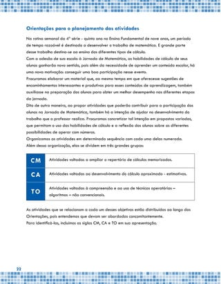 22
Orientações para o planejamento das atividades
Na rotina semanal da 4ª série - quinto ano no Ensino Fundamental de nove anos, um período
de tempo razoável é destinado a desenvolver o trabalho de matemática. E grande parte
desse trabalho destina-se ao ensino dos diferentes tipos de cálculo.
Com a adesão de sua escola à Jornada de Matemática, as habilidades de cálculo de seus
alunos ganharão novo sentido, pois além da necessidade de aprender um conteúdo escolar, há
uma nova motivação: conseguir uma boa participação nesse evento.
Procuramos elaborar um material que, ao mesmo tempo em que oferecesse sugestões de
encaminhamentos interessantes e produtivos para esses conteúdos de aprendizagem, também
auxiliasse na preparação dos alunos para obter um melhor desempenho nas diferentes etapas
da jornada.
Dito de outra maneira, ao propor atividades que poderão contribuir para a participação dos
alunos na Jornada de Matemática, também há a intenção de ajudar no desenvolvimento do
trabalho que o professor realiza. Procuramos concretizar tal intenção em propostas variadas,
que permitam o uso das habilidades de cálculo e a reflexão dos alunos sobre as diferentes
possibilidades de operar com números.
Organizamos as atividades em determinada sequência com cada uma delas numerada.
Além dessa organização, elas se dividem em três grandes grupos:
CM Atividades voltadas a ampliar o repertório de cálculos memorizados.
CA Atividades voltadas ao desenvolvimento do cálculo aproximado - estimativas.
TO
Atividades voltadas à compreensão e ao uso de técnicas operatórias –
algoritmos – não convencionais.
As atividades que se relacionam a cada um desses objetivos estão distribuídas ao longo das
Orientações, pois entendemos que devam ser abordadas concomitantemente.
Para identificá-las, incluímos as siglas CM, CA e TO em sua apresentação.
 
