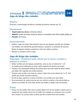 25
Atividade 2 CM
Jogo do bingo das metades
Objetivo
Favorecer a memorização de dobros e metades de números menores que 10.
Planejamento
•	 Organização dos alunos: atividade coletiva.
•	 Material: cartelas de bingo; cartões de números e marcadores como fichas, botões, feijões, etc.
•	 Duração: 40 minutos.
Encaminhamento
•	 	Explicar o jogo aos alunos. Nas primeiras vezes em que jogarem, permitir que consultem
suas tabelas, mas estimulá-los, gradativamente, a recuperar os resultados de memória.
Depois de algumas rodadas, orientá-los a não mais realizar consultas.
•	 	Distribuir as cartelas e iniciar o jogo.
Jogo do bingo das metades
Preparação - O professor pode solicitar que os alunos o ajudem a
preparar as cartelas.
•	 Utilizar cartelas com seis espaços preenchidos, cada um com um número de 1 a 9.
•	 As cartelas devem diferenciar-se entre si pela sequência de números que possui.
•	 	Preparar uma quantidade suficiente de cartelas para que cada dupla de alunos receba
uma delas. (Ver sugestões de cartelas abaixo).
•	 Preparar nove cartões e, em cada um, anotar o dobro de um dos números de 1 a 9. (Ver
modelo dos cartões de dobros abaixo).
•	 	No dia do jogo, organizar os alunos e distribuir uma cartela para cada dupla.
•	 	Para que possam ser usadas mais de uma vez, orientar os alunos a não usarem lápis ou
canetas nas cartelas. Ao invés disso, devem usar botões ou feijões como marcadores.
O jogo
•	 	Sortear um dos cartões. Ditar para os alunos. Quem tiver em sua cartela o número que é a
metade do valor ditado, marca com um feijão. Por exemplo, se o professor virou o cartão
com o número 16, marcam todos os alunos que têm o número 8 em suas cartelas.
 