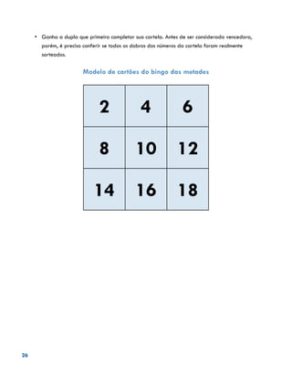 26
•	 	Ganha a dupla que primeiro completar sua cartela. Antes de ser considerada vencedora,
porém, é preciso conferir se todos os dobros dos números da cartela foram realmente
sorteados.
Modelo de cartões do bingo das metades
2 4 6
8 10 12
14 16 18
 