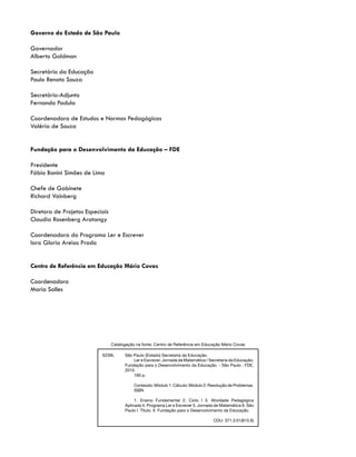 Governo do Estado de São Paulo
Governador
Alberto Goldman
Secretário da Educação
Paulo Renato Souza
Secretário-Adjunto
Fernando Padula
Coordenadora de Estudos e Normas Pedagógicas
Valéria de Souza
Fundação para o Desenvolvimento da Educação – FDE
Presidente
Fábio Bonini Simões de Lima
Chefe de Gabinete
Richard Vainberg
Diretora de Projetos Especiais
Claudia Rosenberg Aratangy
Coordenadora do Programa Ler e Escrever
Iara Gloria Areias Prado
Centro de Referência em Educação Mário Covas
Coordenadora
Maria Salles
S239L	 São Paulo (Estado) Secretaria da Educação.
		 Ler e Escrever; Jornada de Matemática / Secretaria da Educação,
Fundação para o Desenvolvimento da Educação. - São Paulo : FDE,
2010.
		 160 p.
		 Conteúdo: Módulo 1: Cálculo; Módulo 2: Resolução de Problemas.
		 ISBN
		 1. Ensino Fundamental 2. Ciclo I 3. Atividade Pedagógica
Aplicada 4. Programa Ler e Escrever 5. Jornada de Matemática 6. São
Paulo I. Título. II. Fundação para o Desenvolvimento da Educação.
	
CDU: 371.3:51(815.6)
Catalogação na fonte: Centro de Referência em Educação Mário Covas
 