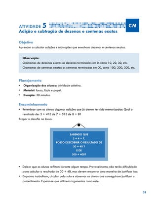 31
Atividade 5 CM
Adição e subtração de dezenas e centenas exatas
Objetivo
Aprender a calcular adições e subtrações que envolvam dezenas e centenas exatas.
Observação:
Chamamos de dezenas exatas as dezenas terminadas em 0, como 10, 20, 30, etc.
Chamamos de centenas exatas as centenas terminadas em 00, como 100, 200, 300, etc.
Planejamento
•	 Organização dos alunos: atividade coletiva.
•	 Material: lousa, lápis e papel.
•	 Duração: 30 minutos.
Encaminhamento
•	 Relembrar com os alunos algumas adições que já devem ter sido memorizadas: Qual o
resultado de: 3 + 4? E de 7 + 5? E de 8 + 8?
Propor o desafio na lousa:
•	 Deixar que os alunos reflitam durante algum tempo. Provavelmente, não terão dificuldade
para calcular o resultado de 30 + 40, mas devem encontrar uma maneira de justificar isso.
•	 	Enquanto trabalham, circular pela sala e observar os alunos que conseguiram justificar o
procedimento. Espera-se que utilizem argumentos como este:
SABENDO QUE
3 + 4 = 7,
POSSO DESCOBRIR O RESULTADO DE
30 + 40 ?
E DE
300 + 400?
 