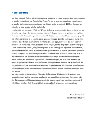 Apresentação
Em 2007, quando foi lançada a I Jornada de Matemática, o concurso era direcionado apenas
às escolas da capital e da Grande São Paulo. Foi um sucesso entre os alunos e professores.
As escolas do interior também quiseram participar. Assim, a partir de 2008, a Jornada se
estendeu a toda a rede pública do Estado.
Direcionada aos alunos da 4ª série / 5ª ano do Ensino Fundamental, a Jornada inova em seu
formato: a participação das escolas se dá por adesão; os alunos se organizam em equipes
de cinco, incluindo aqueles que têm mais familiaridade com a matemática e aqueles que, até
ali, tinham os números e os cálculos como grandes inimigos. Considerando que os alunos têm
em torno de 10 anos, a Jornada foi montada como um jogo, com vários desafios a serem
vencidos. Os alunos vão sendo levados a novas etapas, dentro da própria escola, na região
- fase Diretoria de Ensino -, nos pólos regionais e, por último, para a grande final estadual,
que acontece em São Paulo. A competição em grupo estimula o aluno a perceber o potencial
de seus colegas e sua própria capacidade de colaborar com a equipe. Em sala de aula, o
impacto positivo da Jornada já vem sendo observado pelos professores nas avaliações.
Desde o início, foi elaborado e publicado - em versão digital, na WEB - um material de
apoio dirigido especialmente aos professores participantes da Jornada de Matemática. Ao
longo desses anos, recebemos vários relatos de professores que adaptaram e estenderam as
atividades sugeridas a outras situações de aprendizagem, sempre com bons resultados junto
aos alunos.
Por essas razões a Secretaria da Educação do Estado de São Paulo publica agora esta
versão impressa revista, testada e atualizada para subsidiar as Jornadas. Mas, para além
dos Concursos, as atividades propostas poderão apoiar o professor no desenvolvimento de
estratégias criativas de trabalhar cálculo e resolução de problemas com seus alunos.
Paulo Renato Souza
Secretário da Educação
 