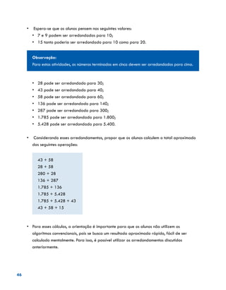46
•	 Espera-se que os alunos pensem nos seguintes valores:
•	 7 e 9 podem ser arredondados para 10;
•	 	15 tanto poderia ser arredondado para 10 como para 20.
Observação:
Para estas atividades, os números terminados em cinco devem ser arredondados para cima.
•	 28 pode ser arredondado para 30;
•	 43 pode ser arredondado para 40;
•	 58 pode ser arredondado para 60;
•	 136 pode ser arredondado para 140;
•	 287 pode ser arredondado para 300;
•	 1.785 pode ser arredondado para 1.800;
•	 5.428 pode ser arredondado para 5.400.
•	 Considerando esses arredondamentos, propor que os alunos calculem o total aproximado
das seguintes operações:
43 + 58
28 + 58
280 + 28
136 + 287
1.785 + 136
1.785 + 5.428
1.785 + 5.428 + 43
43 + 58 + 15
•	 Para esses cálculos, a orientação é importante para que os alunos não utilizem os
algoritmos convencionais, pois se busca um resultado aproximado rápido, fácil de ser
calculado mentalmente. Para isso, é possível utilizar os arredondamentos discutidos
anteriormente.
 