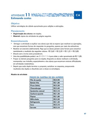 47
Atividade 11 CA
Estimando custos
Objetivo
Utilizar estratégias de cálculo aproximado para adições e subtrações.
Planejamento
•	 Organização dos alunos: em duplas.
•	 	Material: cópias da atividade da página seguinte.
Encaminhamento
•	 Entregar a atividade e explicar aos alunos que não se espera que resolvam as operações,
mas que encontrem formas de responder às perguntas, apenas por meio de estimativas.
•	 Resolver um exercício coletivamente. Peça que os alunos pensem como fariam para encontrar
mentalmente o resultado dos seguintes valores: R$ 2,60 + R$ 3,30 + R$ 1,25 + R$ 3,80.
•	 Discuta com a turma como procederam.
•	 Uma das possibilidades poderá ser: 3 + 3 + 1 + 4 para obter o valor aproximado de R$ 11,00.
•	 Propor as demais perguntas para as duplas. Enquanto os alunos realizam a atividade,
acompanhar seu trabalho, especialmente o dos alunos que encontram maiores dificuldades
em atividades matemáticas.
•	 	Depois que cada dupla terminar a proposta, socializar as respostas, comparando
resultados das duplas e discutindo com a classe as estratégias.
Modelo de atividade
PREÇOS DA CANTINA DO SEU ALFREDO
Pão de queijo R$ 0,90
Batata frita R$ 1,80
Pizza (fatia) R$ 2,30
Cheeseburger R$ 2,40
Sanduíche natural R$ 3,10
Cachorro-quente R$ 1,50
Pipoca R$ 1,80
Milk-shake R$ 3,30
Refrigerante R$ 1,50
Suco R$ 2,10
Sorvete R$ 2,10
 