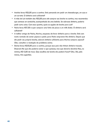 48
•	 Andréa levou R$5,00 para a cantina. Está pensando em pedir um cheeseburger, um suco e
um sorvete. O dinheiro será suficiente?
•	 A mãe de Luís também deu R$5,00 para ele comprar seu lanche na cantina, mas recomendou
que comesse um sanduíche, acompanhado de uma bebida. Se sobrasse dinheiro, poderia
pedir outra coisa. Com essa quantia, quais as opções de lanche para Luís?
•	 Pedro levou R$7,00 e quer comprar uma fatia de pizza e um milk-shake. O dinheiro será
suficiente?
•	 A melhor amiga de Pedro, Marina, esqueceu de levar dinheiro para o lanche. Está com
muita vontade de comer pipoca e pediu para Pedro emprestar-lhe dinheiro. Depois que
ele pedir seu próprio lanche, sobrará dinheiro suficiente para Marina comprar pipoca? 	
Obs.: consultar a resolução do problema acima.
•	 Denise levou R$20,00 para a cantina, porque seus pais não tinham dinheiro trocado.
Disseram-lhe que ela poderia comer o que quisesse, mas que deveria devolver-lhes, no
mínimo, R$13,00 de troco. Que escolhas de lanche ela poderá fazer? Obs.: Dê, pelo
menos, três sugestões.
 