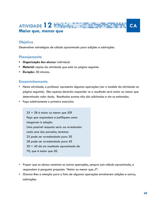 49
Atividade 12 CA
Maior que, menor que
Objetivo
Desenvolver estratégias de cálculo aproximado para adições e subtrações.
Planejamento
•	 Organização dos alunos: individual.
•	 Material: cópias da atividade que está na página seguinte.
•	 Duração: 30 minutos.
Encaminhamento
•	 Nesta atividade, o professor apresenta algumas operações (ver o modelo da atividade na
página seguinte). Eles apenas deverão responder se o resultado será maior ou menor que
determinado valor dado. Resultados exatos não são solicitados e sim os estimados.
•	 	Faça coletivamente o primeiro exercício:
25 + 38 é maior ou menor que 50?
Peça que respondam e justifiquem como
chegaram à solução.
Uma possível resposta será: ao arredondar
cada uma das parcelas, teremos:
25 pode ser arredondado para 30
38 pode ser arredondado para 40
30 + 40 dá um resultado aproximado de
70, que é maior que 50.
•	 	Propor que os alunos resolvam as outras operações, sempre com cálculo aproximado, e
respondam à pergunta proposta: “Maior ou menor que...?”.
•	 	Chamar-lhes a atenção para o fato de algumas operações envolverem adições e outras,
subtrações.
 