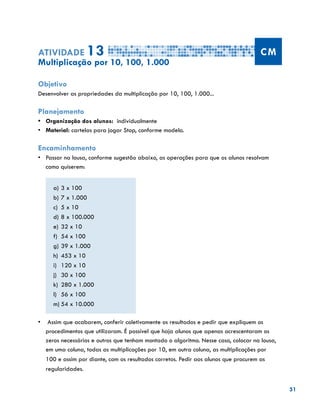 51
Atividade 13 CM
Multiplicação por 10, 100, 1.000
Objetivo
Desenvolver as propriedades da multiplicação por 10, 100, 1.000...
Planejamento
•	 Organização dos alunos: individualmente
•	 	Material: cartelas para jogar Stop, conforme modelo.
Encaminhamento
•	 	Passar na lousa, conforme sugestão abaixo, as operações para que os alunos resolvam
como quiserem:
a)	3 x 100
b)	7 x 1.000
c)	 5 x 10
d)	8 x 100.000
e)	32 x 10
f)	 54 x 100
g)	39 x 1.000
h)	 453 x 10
i)	 120 x 10
j)	 30 x 100
k)	 280 x 1.000
l)	 56 x 100
m)	54 x 10.000
•	 Assim que acabarem, conferir coletivamente os resultados e pedir que expliquem os
procedimentos que utilizaram. É possível que haja alunos que apenas acrescentaram os
zeros necessários e outros que tenham montado o algoritmo. Nesse caso, colocar na lousa,
em uma coluna, todas as multiplicações por 10, em outra coluna, as multiplicações por
100 e assim por diante, com os resultados corretos. Pedir aos alunos que procurem as
regularidades.
 