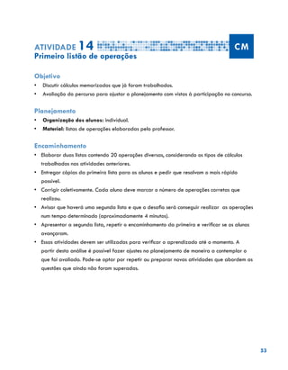 53
Atividade 14 CM
Primeiro listão de operações
Objetivo
•	 Discutir cálculos memorizados que já foram trabalhados.
•	 Avaliação do percurso para ajustar o planejamento com vistas à participação no concurso.
Planejamento
•	 Organização dos alunos: individual.
•	 Material: listas de operações elaboradas pelo professor.
Encaminhamento
•	 	Elaborar duas listas contendo 20 operações diversas, considerando os tipos de cálculos
trabalhados nas atividades anteriores.
•	 	Entregar cópias da primeira lista para os alunos e pedir que resolvam o mais rápido
possível.
•	 	Corrigir coletivamente. Cada aluno deve marcar o número de operações corretas que
realizou.
•	 	Avisar que haverá uma segunda lista e que o desafio será conseguir realizar as operações
num tempo determinado (aproximadamente 4 minutos).
•	 	Apresentar a segunda lista, repetir o encaminhamento da primeira e verificar se os alunos
avançaram.
•	 	Essas atividades devem ser utilizadas para verificar o aprendizado até o momento. A
partir desta análise é possível fazer ajustes no planejamento de maneira a contemplar o
que foi avaliado. Pode-se optar por repetir ou preparar novas atividades que abordem as
questões que ainda não foram superadas.
 