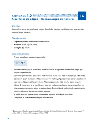 54
Atividade 15 TO
Algoritmos da adição – Decomposição de números1
Objetivo
Desenvolver outras estratégias de cálculo da adição, além do tradicional, com base em de-
composição de números.
Planejamento
•	 Organização dos alunos: atividade coletiva.
•	 Material: lousa, lápis e papel.
•	 Duração: 50 minutos.
Encaminhamento
•	 Propor aos alunos a seguinte operação:
23 + 46 =
•	 Para essa resolução, os alunos não poderão utilizar o algoritmo convencional. Peça que
façam suas tentativas.
•	 Caminhar pela classe e observar o trabalho dos alunos: que tipo de estratégia está sendo
acionada? Quais alunos as estão empregando? Talvez, algumas dessas estratégias tenham
sido aprendidas em séries anteriores. Algumas podem ter sido criadas pelos próprios
alunos. O importante a se considerar é que, em cada uma delas, os alunos se apoiem em
diferentes conhecimentos sobre organização do Sistema Numérico Decimal, especialmente
quando utilizam a decomposição dos números.
•	 	A seguir, solicitar que os alunos apresentem algumas estratégias utilizadas.
•	 Comparar as diferentes estratégias apresentadas.
1 Os exemplos utilizados nesta atividade foram retirados do fascículo Matemática 1, da série Cadernos da TV
Escola – PCN na Escola, publicados pelo MEC em 1998.
 