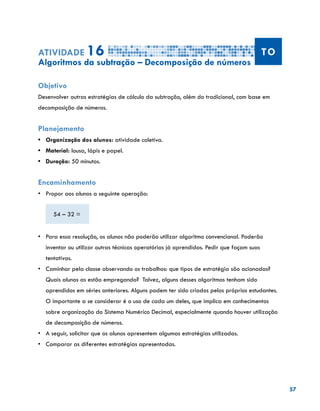 57
Atividade 16 TO
Algoritmos da subtração – Decomposição de números
Objetivo
Desenvolver outras estratégias de cálculo da subtração, além do tradicional, com base em
decomposição de números.
Planejamento
•	 Organização dos alunos: atividade coletiva.
•	 Material: lousa, lápis e papel.
•	 Duração: 50 minutos.
Encaminhamento
•	 Propor aos alunos a seguinte operação:
54 – 32 =
•	 Para essa resolução, os alunos não poderão utilizar algoritmo convencional. Poderão
inventar ou utilizar outras técnicas operatórias já aprendidas. Pedir que façam suas
tentativas.
•	 Caminhar pela classe observando os trabalhos: que tipos de estratégia são acionadas?
Quais alunos as estão empregando? Talvez, alguns desses algoritmos tenham sido
aprendidos em séries anteriores. Alguns podem ter sido criados pelos próprios estudantes.
O importante a se considerar é o uso de cada um deles, que implica em conhecimentos
sobre organização do Sistema Numérico Decimal, especialmente quando houver utilização
de decomposição de números.
•	 A seguir, solicitar que os alunos apresentem algumas estratégias utilizadas.
•	 Comparar as diferentes estratégias apresentadas.
 