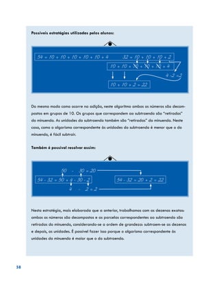 58
Possíveis estratégias utilizadas pelos alunos:
54 = 10 + 10 + 10 + 10 + 10 + 4 32 = 10 + 10 + 10 + 2
				 10 + 10 + 10 + 10 + 10 + 4
									 4 -2 =2
					 10 + 10 + 2 = 22
Do mesmo modo como ocorre na adição, neste algoritmo ambos os números são decom-
postos em grupos de 10. Os grupos que correspondem ao subtraendo são “retirados”
do minuendo. As unidades do subtraendo também são “retiradas” do minuendo. Neste
caso, como o algarismo correspondente às unidades do subtraendo é menor que o do
minuendo, é fácil subtrair.
Também é possível resolver assim:
	 50 - 30 = 20
54 - 32 = 50 + 4 - 30 - 2			 54 - 32 = 20 + 2 = 22
		 4 - 2 = 2
Nesta estratégia, mais elaborada que a anterior, trabalhamos com as dezenas exatas:
ambos os números são decompostos e as parcelas correspondentes ao subtraendo são
retiradas do minuendo, considerando-se a ordem de grandeza: subtraem-se as dezenas
e depois, as unidades. É possível fazer isso porque o algarismo correspondente às
unidades do minuendo é maior que o do subtraendo.
 