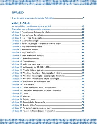 5
SUMÁRIO
O que é e como funcionará a Jornada de Matemática....................................................................7
Módulo 1: Cálculo
Por que trabalhar com diferentes tipos de cálculo?.........................................................................15
Orientações para o planejamento das atividades...........................................................................22
Atividade 1: Preenchimento da tabela de adições..........................................................................23
Atividade 2: Jogo do bingo das metades..........................................................................................25
Atividade 3: Jogo – Stop de operações.............................................................................................28
Atividade 4: Explorando subtrações...................................................................................................30
Atividade 5: Adição e subtração de dezenas e centenas exatas.................................................31
Atividade 6: Jogo das dezenas exatas..............................................................................................34
Atividade 7: Montando a tabuada.....................................................................................................36
Atividade 8: Bingo da tabuada...........................................................................................................38
Atividade 9: Bingo da tabuada invertida..........................................................................................41
Atividade 10: Arredondar números.....................................................................................................45
Atividade 11: Estimando custos............................................................................................................47
Atividade 12: Maior que, menor que..................................................................................................49
Atividade 13: Multiplicação por 10, 100, 1.000.............................................................................51
Atividade 14: Primeiro listão de operações......................................................................................53
Atividade 15: Algoritmos da adição – Decomposição de números..............................................54
Atividade 16: Algoritmos da subtração – Decomposição de números.........................................57
Atividade 17: Algoritmos alternativos de adição e subtração......................................................62
Atividade 18: Multiplicando por múltiplos de dez...........................................................................64
Atividade 19: Carta na testa................................................................................................................66
Atividade 20: Qual é o resultado “exato” mais próximo?.............................................................67
Atividade 21: Competição de algoritmos – Adição e subtração..................................................69
Atividade 22: Dobros.............................................................................................................................71
Atividade 23: Metades..........................................................................................................................73
Atividade 24: Quantos cabem..............................................................................................................75
Atividade 25: Segundo listão de operações.....................................................................................78
Atividade 26: Quantos dígitos?............................................................................................................79
Atividade 27: Por que esta operação está errada?........................................................................81
Atividade 28: Fazendo multiplicações por decomposição..............................................................83
 