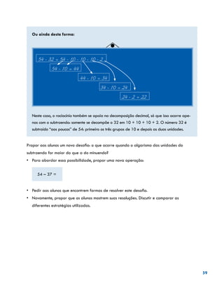 59
Ou ainda desta forma:
54 - 32 = 54 - 10 - 10 - 10 - 2
	 54 - 10 = 44
		 44 - 10 = 34
			 34 - 10 = 24
				 24 - 2 = 22
Neste caso, o raciocínio também se apoia na decomposição decimal, só que isso ocorre ape-
nas com o subtraendo: somente se decompõe o 32 em 10 + 10 + 10 + 2. O número 32 é
subtraído “aos poucos” de 54: primeiro os três grupos de 10 e depois as duas unidades.
Propor aos alunos um novo desafio: o que ocorre quando o algarismo das unidades do
subtraendo for maior do que a do minuendo?
•	 Para abordar essa possibilidade, propor uma nova operação:
54 – 37 =
	
•	 Pedir aos alunos que encontrem formas de resolver este desafio.
•	 Novamente, propor que os alunos mostrem suas resoluções. Discutir e comparar as
diferentes estratégias utilizadas.
 