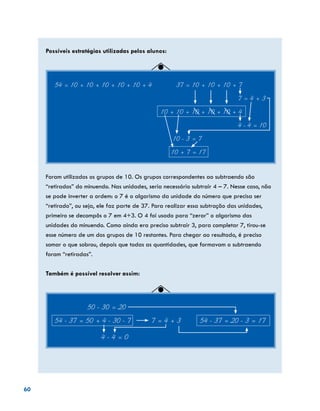 60
Possíveis estratégias utilizadas pelos alunos:
54 = 10 + 10 + 10 + 10 + 10 + 4	 37 = 10 + 10 + 10 + 7
									 7 = 4 + 3
					 10 + 10 + 10 + 10 + 10 + 4
									 4 - 4 = 10
						 10 - 3 = 7
						10 + 7 = 17
Foram utilizados os grupos de 10. Os grupos correspondentes ao subtraendo são
“retirados” do minuendo. Nas unidades, seria necessário subtrair 4 – 7. Nesse caso, não
se pode inverter a ordem: o 7 é o algarismo da unidade do número que precisa ser
“retirado”, ou seja, ele faz parte de 37. Para realizar essa subtração das unidades,
primeiro se decompôs o 7 em 4+3. O 4 foi usado para “zerar” o algarismo das
unidades do minuendo. Como ainda era preciso subtrair 3, para completar 7, tirou-se
esse número de um dos grupos de 10 restantes. Para chegar ao resultado, é preciso
somar o que sobrou, depois que todas as quantidades, que formavam o subtraendo
foram “retiradas”.
Também é possível resolver assim:
50 - 30 = 20
54 - 37 = 50 + 4 - 30 - 7	 7 = 4 + 3 54 - 37 = 20 - 3 = 17
		 4 - 4 = 0
 