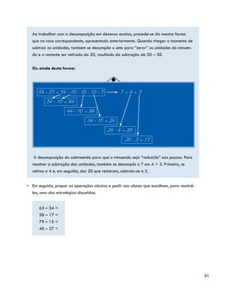 61
Ao trabalhar com a decomposição em dezenas exatas, procede-se da mesma forma
que no caso correspondente, apresentado anteriormente. Quando chegar o momento de
subtrair as unidades, também se decompõe o sete para “zerar” as unidades do minuen-
do e o restante ser retirado do 20, resultado da subtração de 50 – 30.
Ou ainda desta forma:
54 - 37 = 54 - 10 - 10 - 10 - 7		 7 = 4 + 3
54 - 10 = 44
44 - 10 = 34
34 - 10 = 24
24 - 4 = 20
20 - 3 = 17
A decomposição do subtraendo para que o minuendo seja “reduzido” aos poucos. Para
resolver a subtração das unidades, também se decompôs o 7 em 4 + 3. Primeiro, se
retirou o 4 e, em seguida, dos 20 que restaram, subtraiu-se o 3.
•	 Em seguida, propor as operações abaixo e pedir aos alunos que escolham, para resolvê-
las, uma das estratégias discutidas.
63 – 34 =
58 – 17 =
79 – 15 =
40 – 27 =
 