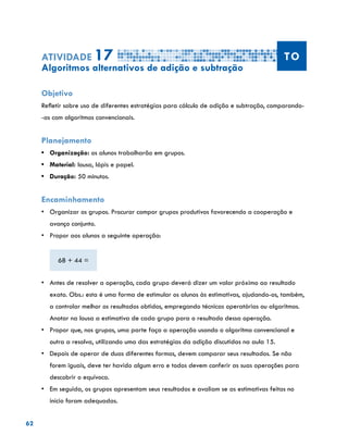62
Atividade 17 TO
Algoritmos alternativos de adição e subtração
Objetivo
Refletir sobre uso de diferentes estratégias para cálculo de adição e subtração, comparando-
-as com algoritmos convencionais.
Planejamento
•	 Organização: os alunos trabalharão em grupos.
•	 Material: lousa, lápis e papel.
•	 Duração: 50 minutos.
Encaminhamento
•	 Organizar os grupos. Procurar compor grupos produtivos favorecendo a cooperação e
avanço conjunto.
•	 	Propor aos alunos a seguinte operação:
68 + 44 =
•	 	Antes de resolver a operação, cada grupo deverá dizer um valor próximo ao resultado
exato. Obs.: esta é uma forma de estimular os alunos às estimativas, ajudando-os, também,
a controlar melhor os resultados obtidos, empregando técnicas operatórias ou algoritmos.
Anotar na lousa a estimativa de cada grupo para o resultado dessa operação.
•	 	Propor que, nos grupos, uma parte faça a operação usando o algoritmo convencional e
outra a resolva, utilizando uma das estratégias da adição discutidas na aula 15.
•	 	Depois de operar de duas diferentes formas, devem comparar seus resultados. Se não
forem iguais, deve ter havido algum erro e todos devem conferir as suas operações para
descobrir o equívoco.
•	 	Em seguida, os grupos apresentam seus resultados e avaliam se as estimativas feitas no
início foram adequadas.
 