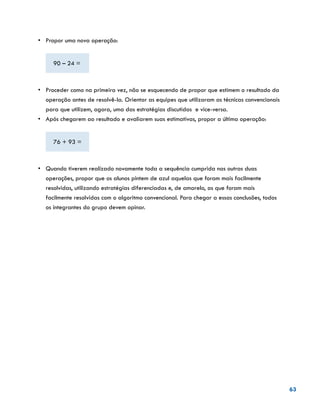 63
•	 	Propor uma nova operação:
90 – 24 =
•	 	Proceder como na primeira vez, não se esquecendo de propor que estimem o resultado da
operação antes de resolvê-la. Orientar as equipes que utilizaram as técnicas convencionais
para que utilizem, agora, uma das estratégias discutidas e vice-versa.
•	 Após chegarem ao resultado e avaliarem suas estimativas, propor a última operação:
76 + 93 =
•	 	Quando tiverem realizado novamente toda a sequência cumprida nas outras duas
operações, propor que os alunos pintem de azul aquelas que foram mais facilmente
resolvidas, utilizando estratégias diferenciadas e, de amarelo, as que foram mais
facilmente resolvidas com o algoritmo convencional. Para chegar a essas conclusões, todos
os integrantes do grupo devem opinar.
 