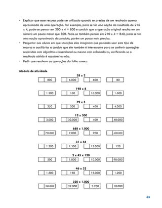 65
•	 Explicar que esse recurso pode ser utilizado quando se precisa de um resultado apenas
aproximado de uma operação. Por exemplo, para se ter uma noção do resultado de 215
x 4, pode-se pensar em 200 x 4 = 800 e concluir que a operação original resulta em um
número um pouco maior que 800. Pode-se também pensar em 210 x 4 = 840, para se ter
uma noção aproximada do produto, porém um pouco mais precisa.
•	 Perguntar aos alunos em que situações eles imaginam que poderão usar este tipo de
recurso e auxiliá-los a concluir que ele também é interessante para se conferir operações
resolvidas com algoritmo convencional ou mesmo com calculadoras, verificando se o
resultado obtido é razoável ou não.
•	 	Pedir que resolvam as operações da folha anexa.
Modelo de atividade
38 x 2
800 6.000 600 80
198 x 8
1.200 160 16.000 1.600
79 x 5
350 300 400 4.000
12 x 300
3.000 30.000 400 40.000
688 x 1.000
700.000 7.000 700 600.000
31 x 45
1.200 1.500 15.000 120
2 x 45 x 120
500 1.000 10.000 90.000
46 x 32
1.500 150 15.000 1.200
320 x 1.000
320.000 32.000 3.200 10.000
 
