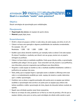 67
Atividade 20 CA
Qual é o resultado “exato” mais próximo?
Objetivo
Discutir estratégias de aproximação para multiplicações.
Planejamento
•	 Organização dos alunos: em equipes de quatro alunos.
•	 Material: papel, lápis, lousa.
Encaminhamento
•	 Dividir a classe em grupos e atribuir a cada aluno, de cada equipe, uma letra: A, B, C, D.
•	 Colocar na lousa uma operação e algumas possibilidades de resultados arredondados.
Por exemplo: 35 x 47
Resultados: 1.200 120 1.500 2.000 150
•	 Escolher quais alunos deverão resolvê-la; por exemplo, todos os alunos C de cada equipe.
Os alunos C escolhem o resultado, sem discutir com seu grupo, anotam em um papel e
entregam ao professor.
•	 Colocar na lousa todos os resultados escolhidos. Cada grupo discute, então, a aproximação
escolhida pelo colega C de seu grupo. Caso concordem com ela, buscam a sua justificativa;
caso discordem, procuram argumentos que justifiquem essa discordância.
•	 Perguntar a cada equipe se mantém ou não o resultado escolhido inicialmente e solicitar a
justificativa em qualquer dos casos.
•	 Pedir, então, que as equipes façam a operação exata e calculem a diferença entre esse
valor e o arredondamento escolhido por cada equipe, de maneira a poder determinar
qual a melhor aproximação.
•	 Combinar com os alunos a seguinte pontuação: dois pontos para as equipes que tenham
escolhido a aproximação mais correta e um ponto para as equipes que, embora não
tenham escolhido a melhor aproximação de início, depois da discussão tenham mudado de
opinião.
•	 Repetir essa atividade quantas vezes forem necessárias.
•	 Reservar um tempo da aula, podendo ser no final ou no meio do período, a fim de que as
equipes relatem, umas para as outras, quais estratégias de cálculo estão usando e quais
 