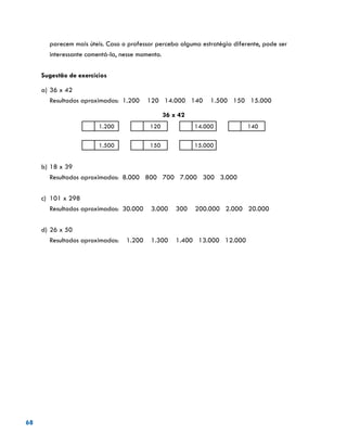 68
parecem mais úteis. Caso o professor perceba alguma estratégia diferente, pode ser
interessante comentá-la, nesse momento.
Sugestão de exercícios
a)	36 x 42
	 Resultados aproximados: 1.200 120 14.000 140 1.500 150 15.000
36 x 42
1.200 120 14.000 140
1.500 150 15.000
b)	18 x 39
	 Resultados aproximados: 8.000 800 700 7.000 300 3.000
c)	 101 x 298
	 Resultados aproximados: 30.000 3.000 300 200.000 2.000 20.000
d)	26 x 50
	 Resultados aproximados: 1.200 1.300 1.400 13.000 12.000
 