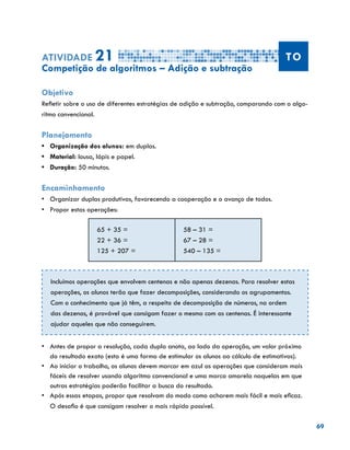 69
Atividade 21 TO
Competição de algoritmos – Adição e subtração
Objetivo
Refletir sobre o uso de diferentes estratégias de adição e subtração, comparando com o algo-
ritmo convencional.
Planejamento
•	 Organização dos alunos: em duplas.
•	 Material: lousa, lápis e papel.
•	 Duração: 50 minutos.
Encaminhamento
•	 Organizar duplas produtivas, favorecendo a cooperação e o avanço de todos.
•	 Propor estas operações:
65 + 35 =
22 + 36 =
125 + 207 =
58 – 31 =
67 – 28 =
540 – 135 =
•	 Antes de propor a resolução, cada dupla anota, ao lado da operação, um valor próximo
do resultado exato (esta é uma forma de estimular os alunos ao cálculo de estimativas).
•	 Ao iniciar o trabalho, os alunos devem marcar em azul as operações que consideram mais
fáceis de resolver usando algoritmo convencional e uma marca amarela naquelas em que
outras estratégias poderão facilitar a busca do resultado.
•	 Após essas etapas, propor que resolvam do modo como acharem mais fácil e mais eficaz.
O desafio é que consigam resolver o mais rápido possível.
Incluímos operações que envolvem centenas e não apenas dezenas. Para resolver estas
operações, os alunos terão que fazer decomposições, considerando os agrupamentos.
Com o conhecimento que já têm, a respeito de decomposição de números, na ordem
das dezenas, é provável que consigam fazer o mesmo com as centenas. É interessante
ajudar aqueles que não conseguirem.
 