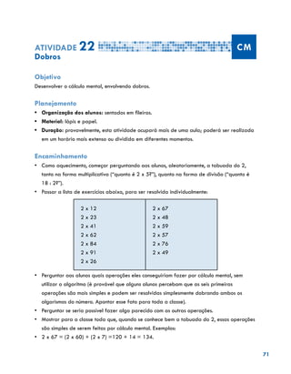 71
Atividade 22 CM
Dobros
Objetivo
Desenvolver o cálculo mental, envolvendo dobros.
Planejamento
•	 Organização dos alunos: sentados em fileiras.
•	 Material: lápis e papel.
•	 Duração: provavelmente, esta atividade ocupará mais de uma aula; poderá ser realizada
em um horário mais extenso ou dividida em diferentes momentos.
Encaminhamento
•	 Como aquecimento, começar perguntando aos alunos, aleatoriamente, a tabuada do 2,
tanto na forma multiplicativa (“quanto é 2 x 5?”), quanto na forma de divisão (“quanto é
18 : 2?”).
•	 Passar a lista de exercícios abaixo, para ser resolvida individualmente:
2 x 12
2 x 23
2 x 41
2 x 62
2 x 84
2 x 91
2 x 26
2 x 67
2 x 48
2 x 59
2 x 57
2 x 76
2 x 49
•	 	Perguntar aos alunos quais operações eles conseguiriam fazer por cálculo mental, sem
utilizar o algoritmo (é provável que alguns alunos percebam que as seis primeiras
operações são mais simples e podem ser resolvidas simplesmente dobrando ambos os
algarismos do número. Apontar esse fato para toda a classe).
•	 	Perguntar se seria possível fazer algo parecido com as outras operações.
•	 	Mostrar para a classe toda que, quando se conhece bem a tabuada do 2, essas operações
são simples de serem feitas por cálculo mental. Exemplos:
•	 	2 x 67 = (2 x 60) + (2 x 7) =120 + 14 = 134.
 