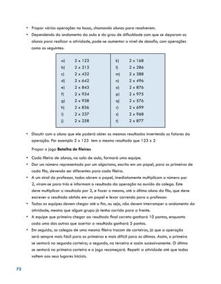 72
•	 	Propor várias operações na lousa, chamando alunos para resolverem.
•	 	Dependendo do andamento da aula e do grau de dificuldade com que se deparam os
alunos para realizar a atividade, pode-se aumentar o nível de desafio, com operações
como as seguintes:
a)	 2 x 123
b)	 2 x 213
c)	 2 x 432
d)	 2 x 642
e)	 2 x 843
f)	 2 x 934
g)	 2 x 938
h)	 2 x 836
i)	 2 x 237
j)	 2 x 258
k)	 2 x 168
l)	 2 x 286
m)	 2 x 388
n)	 2 x 496
o)	 2 x 876
p)	 2 x 975
q)	 2 x 576
r)	 2 x 699
s)	 2 x 968
t)	 2 x 877
•	 	Discutir com o aluno que ele poderá obter os mesmos resultados invertendo os fatores da
operação. Por exemplo 2 x 123 tem o mesmo resultado que 123 x 2
Propor o jogo Batalha de fileiras
•	 	Cada fileira de alunos, na sala de aula, formará uma equipe.
•	 	Dar um número representado por um algarismo, escrito em um papel, para os primeiros de
cada fila, devendo ser diferentes para cada fileira.
•	 	A um sinal do professor, todos abrem o papel, imediatamente multiplicam o número por
2, viram-se para trás e informam o resultado da operação no ouvido do colega. Este
deve multiplicar o resultado por 2, e fazer o mesmo, até o último aluno da fila, que deve
escrever o resultado obtido em um papel e levar correndo para o professor.
•	 	Todas as equipes devem chegar até o fim, ou seja, não devem interromper o andamento da
atividade, mesmo que algum grupo já tenha corrido para a frente.
•	 	A equipe que primeiro chegar ao resultado final correto ganhará 10 pontos, enquanto
cada uma das outras que acertar o resultado ganhará 5 pontos.
•	 	Em seguida, os colegas de uma mesma fileira trocam de carteiras, já que a operação
será sempre mais fácil para os primeiros e mais difícil para os últimos. Assim, o primeiro
se sentará na segunda carteira; o segundo, na terceira e assim sucessivamente. O último
se sentará na primeira carteira e o jogo recomeçará. Repetir a atividade até que todos
voltem aos seus lugares iniciais.
 