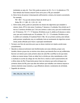 74
(unidades), ou seja, 64. Para 344, pode-se pensar em 34 : 2 e 4 : 2, obtendo-se 172.
Esse método não funciona sempre! Como seria para o 90, por exemplo?
b.	 Outra forma de pensar é decompondo aditivamente o número, de maneira conveniente.
Por exemplo,
90 = 80 + 10, que são números fáceis de dividir por 2.
Então, 90 : 2 = (80 : 2) + (10 : 2) = 45.
c.	 Outro modo, ainda, pode ser pensando nas classes dos algarismos que compõem o
número. Assim, 372 é visto como: 3 centenas, 7 dezenas e 2 unidades. Para dividir por 2
tem-se: 3 centenas divididas por 2 dá uma centena e sobra uma, que será transformada
em 10 dezenas. 10 + 7 = 17 dezenas. Dividindo-as por 2, obtêm-se 8 dezenas e sobra
uma, que será transformada em 10 unidades. 10 + 2 = 12 unidades. Dividido-as por
2, obtêm-se 6 unidades. O resultado final é 186. Em um primeiro contato, este método
pode parecer complicado, mas, na realidade, trata-se exatamente do algoritmo conven-
cional, sendo utilizado para fazer a operação mentalmente!
•	 Fornecer uma lista de exercícios para que os alunos resolvam em duplas usando esses
procedimentos.
•	 	Quando os alunos já estiverem mais familiarizados com esses métodos, propor uma
batalha. Montar grupos de, no máximo cinco alunos, que deverão ficar em pé, enfileirados.
Escrever um número para cada primeiro aluno de cada fila e certificar-se de que todos
o olhem ao mesmo tempo. Cada um deles fará a divisão por dois, mentalmente, e dirá
o resultado no ouvido do colega de trás. Este fará o mesmo e assim sucessivamente até
o último aluno da fila. É importante pensar bem nos números que serão entregues aos
primeiros alunos da fila, para que eles não tenham que trabalhar com números ímpares e
números decimais nesse momento, o que dificultaria demais o andamento da atividade.
•	 	Sugestão de números:
384, 256, 64, 160, 192, 224
 
