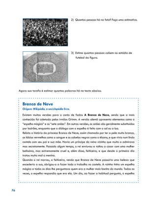 76
2) Quantas pessoas há na foto? Faça uma estimativa.
3) Estime quantas pessoas cabem no estádio de 	
	 futebol da figura.
Agora sua tarefa é estimar quantas palavras há no texto abaixo.
Branca de Neve
Origem: Wikipédia, a enciclopédia livre.
Existem muitas versões para o conto de fadas A Branca de Neve, sendo que a mais
conhecida foi coletada pelos irmãos Grimm. A versão alemã apresenta elementos como o
“espelho mágico” e os “sete anões”. Em outras versões, os anões são geralmente substituídos
por ladrões, enquanto que o diálogo com o espelho é feito com o sol ou a lua.
Relata a história da princesa Branca de Neve, assim chamada por ter a pele muito branca,
os lábios vermelhos como o sangue e os cabelos negros como o ébano, e que vivia num lindo
castelo com seu pai e sua mãe. Havia um príncipe do reino vizinho que muito a admirava
mas secretamente. Passado algum tempo, o rei enviuvou e voltou a casar com uma mulher
belíssima, mas extremamente cruel e, além disso, feiticeira, e que desde o primeiro dia
tratou muito mal a menina.
Quando o rei morreu, a feiticeira, vendo que Branca de Neve possuiria uma beleza que
excederia a sua, obrigou-a a fazer todo o trabalho no castelo. A rainha tinha um espelho
mágico e todos os dias lhe perguntava quem era a mulher mais bonita do mundo. Todas as
vezes, o espelho respondia que era ela. Um dia, ao fazer a habitual pergunta, o espelho
 