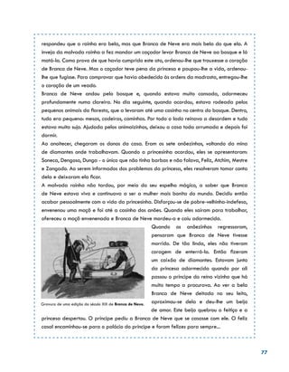 77
respondeu que a rainha era bela, mas que Branca de Neve era mais bela do que ela. A
inveja da malvada rainha a fez mandar um caçador levar Branca de Neve ao bosque e lá
matá-la. Como prova de que havia cumprido este ato, ordenou-lhe que trouxesse o coração
de Branca de Neve. Mas o caçador teve pena da princesa e poupou-lhe a vida, ordenou-
lhe que fugisse. Para comprovar que havia obedecido às ordens da madrasta, entregou-lhe
o coração de um veado.
Branca de Neve andou pelo bosque e, quando estava muito cansada, adormeceu
profundamente numa clareira. No dia seguinte, quando acordou, estava rodeada pelos
pequenos animais da floresta, que a levaram até uma casinha no centro do bosque. Dentro,
tudo era pequeno: mesas, cadeiras, caminhas. Por todo o lado reinava a desordem e tudo
estava muito sujo. Ajudada pelos animaizinhos, deixou a casa toda arrumada e depois foi
dormir.
Ao anoitecer, chegaram os donos da casa. Eram os sete anõezinhos, voltando da mina
de diamantes onde trabalhavam. Quando a princesinha acordou, eles se apresentaram:
Soneca, Dengoso, Dunga - o único que não tinha barbas e não falava, Feliz, Atchim, Mestre
e Zangado. Ao serem informados dos problemas da princesa, eles resolveram tomar conta
dela e deixaram ela ficar.
A malvada rainha não tardou, por meio do seu espelho mágico, a saber que Branca
de Neve estava viva e continuava a ser a mulher mais bonita do mundo. Decidiu então
acabar pessoalmente com a vida da princesinha. Disfarçou-se de pobre-velhinha-indefesa,
envenenou uma maçã e foi até a casinha dos anões. Quando eles saíram para trabalhar,
ofereceu a maçã envenenada e Branca de Neve mordeu-a e caiu adormecida.
Quando os anõezinhos regressaram,
pensaram que Branca de Neve tivesse
morrido. De tão linda, eles não tiveram
coragem de enterrá-la. Então fizeram
um caixão de diamantes. Estavam junto
da princesa adormecida quando por ali
passou o príncipe do reino vizinho que há
muito tempo a procurava. Ao ver a bela
Branca de Neve deitada no seu leito,
aproximou-se dela e deu-lhe um beijo
de amor. Este beijo quebrou o feitiço e a
princesa despertou. O príncipe pediu a Branca de Neve que se casasse com ele. O feliz
casal encaminhou-se para o palácio do príncipe e foram felizes para sempre...
Gravura de uma edição do século XIX de Branca de Neve.
 