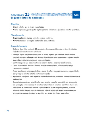 78
Atividade 25 CM
Segundo listão de operações
Objetivo
•	 Discutir cálculos que já foram trabalhados.
•	 Avaliar o processo, para ajustar o planejamento e retomar o que ainda não foi aprendido.
Planejamento
•	 Organização dos alunos: sentados em suas carteiras.
•	 	Material: listas de operações elaboradas pelo professor.
Encaminhamento
•	 Elaborar duas listas contendo 20 operações diversas, considerando os tipos de cálculos
trabalhados nas atividades anteriores.
•	 Entregar cópias da primeira lista para os alunos e pedir que resolvam o mais rápido
possível. Marcar 4 minutos e, ao término desse tempo, pedir que parem e contem quantas
operações realizaram, marcando essa quantidade.
•	 Dar tempo para que todos resolvam o restante da lista e corrigir coletivamente.
•	 Cada aluno deverá marcar o número de operações corretas, realizadas no tempo
combinado e no total.
•	 Avisar que haverá uma segunda lista e que o desafio é conseguir aumentar a quantidade
de operações corretas e feitas no tempo marcado.
•	 Apresentar a segunda lista, repetir o encaminhamento da primeira e verificar os alunos que
melhoraram.
•	 Essas atividades devem ser utilizadas para avaliar o que foi aprendido até o momento
da aplicação, a necessidade de enfatizar algum tipo de cálculo e identificar alunos com
dificuldade. A partir desta análise é possível fazer ajustes no planejamento, a fim de
levantar dados precisos para a avaliação. Pode-se optar por repetir atividades e/ou
preparar novas, que abordem as questões que ainda não foram superadas.
 