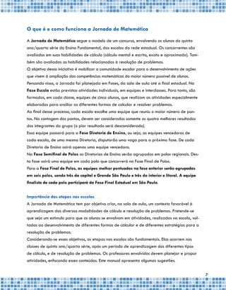 7
O que é e como funciona a Jornada de Matemática
A Jornada de Matemática segue o modelo de um concurso, envolvendo os alunos do quinto
ano/quarta série do Ensino Fundamental, das escolas da rede estadual. Os concorrentes são
avaliados em suas habilidades de cálculo (cálculo mental e escrito, exato e aproximado). Tam-
bém são avaliadas as habilidades relacionadas à resolução de problemas.
O objetivo dessa iniciativa é mobilizar a comunidade escolar para o desenvolvimento de ações
que visem à ampliação das competências matemáticas do maior número possível de alunos.
Pensando nisso, a Jornada foi planejada em Fases, da sala de aula até a final estadual. Na
Fase Escola estão previstas atividades individuais, em equipes e interclasses. Para tanto, são
formadas, em cada classe, equipes de cinco alunos, que realizam as atividades especialmente
elaboradas para avaliar as diferentes formas de calcular e resolver problemas.
Ao final desse processo, cada escola escolhe uma equipe que reuniu o maior número de pon-
tos. Na contagem dos pontos, devem ser considerados somente os quatro melhores resultados
dos integrantes do grupo (o pior resultado será desconsiderado).
Essa equipe passará para a Fase Diretoria de Ensino, ou seja, as equipes vencedoras de
cada escola, de uma mesma Diretoria, disputarão uma vaga para a próxima fase. De cada
Diretoria de Ensino sairá apenas uma equipe vencedora.
Na Fase Semifinal de Polos as Diretorias de Ensino serão agrupadas em polos regionais. Des-
ta fase sairá uma equipe em cada polo que concorrerá na Fase Final de Polos.
Para a Fase Final de Polos, as equipes melhor pontuadas na fase anterior serão agrupadas
em seis polos, sendo três da capital e Grande São Paulo e três do interior e litoral. A equipe
finalista de cada polo participará da Fase Final Estadual em São Paulo.
Importância das etapas nas escolas
A Jornada de Matemática tem por objetivo criar, na sala de aula, um contexto favorável à
aprendizagem das diversas modalidades de cálculo e resolução de problemas. Pretende-se
que seja um estímulo para que os alunos se envolvam em atividades, realizadas na escola, vol-
tadas ao desenvolvimento de diferentes formas de calcular e de diferentes estratégias para a
resolução de problemas.
Considerando-se esses objetivos, as etapas nas escolas são fundamentais. Elas ocorrem nas
classes de quinto ano/quarta série, após um período de aprendizagem dos diferentes tipos
de cálculo, e de resolução de problemas. Os professores envolvidos devem planejar e propor
atividades, enfocando esses conteúdos. Este manual apresenta algumas sugestões.
 