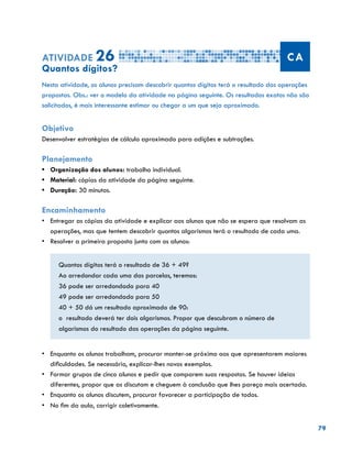 79
Atividade 26 CA
Quantos dígitos?
Nesta atividade, os alunos precisam descobrir quantos dígitos terá o resultado das operações
propostas. Obs.: ver o modelo da atividade na página seguinte. Os resultados exatos não são
solicitados, é mais interessante estimar ou chegar a um que seja aproximado.
Objetivo
Desenvolver estratégias de cálculo aproximado para adições e subtrações.
Planejamento
•	 Organização dos alunos: trabalho individual.
•	 Material: cópias da atividade da página seguinte.
•	 Duração: 30 minutos.
Encaminhamento
•	 Entregar as cópias da atividade e explicar aos alunos que não se espera que resolvam as
operações, mas que tentem descobrir quantos algarismos terá o resultado de cada uma.
•	 Resolver a primeira proposta junto com os alunos:
Quantos dígitos terá o resultado de 36 + 49?
Ao arredondar cada uma das parcelas, teremos:
36 pode ser arredondado para 40
49 pode ser arredondado para 50
40 + 50 dá um resultado aproximado de 90:
o resultado deverá ter dois algarismos. Propor que descubram o número de
algarismos do resultado das operações da página seguinte.
•	 Enquanto os alunos trabalham, procurar manter-se próximo aos que apresentarem maiores
dificuldades. Se necessário, explicar-lhes novos exemplos.
•	 Formar grupos de cinco alunos e pedir que comparem suas respostas. Se houver ideias
diferentes, propor que as discutam e cheguem à conclusão que lhes pareça mais acertada.
•	 	Enquanto os alunos discutem, procurar favorecer a participação de todos.
•	 No fim da aula, corrigir coletivamente.
 