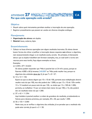 81
Atividade 27 CA
Por que esta operação está errada?
Objetivo
•	 Discutir sobre quais instrumentos permitem analisar a incorreção de uma operação.
•	 Registrar procedimentos que possam ser usados em diversas situações análogas.
Planejamento
•	 Organização dos alunos: em duplas.
•	 Material: lousa, caderno, lápis.
Encaminhamento
•	 Colocar na lousa diversas operações com alguns resultados incorretos. Os alunos devem
buscar formas de criticar e justificar a incorreção dessas respostas sem efetuar o algoritmo,
nem necessariamente chegar a um resultado exato, correto. Em princípio, é interessante
deixar que as duplas trabalhem sem fornecer exemplos, mas, se você sentir a turma sem
recursos para essa tarefa, faça alguns exemplos na lousa.
Exemplos:
a)	4.230 x 57= 24.624
	 Os alunos podem responder que “Não é possível dar só 24 mil e pouco, porque se
fizermos 4.000 x 60 já teremos 240.000” ou “Não pode resultar isso, porque no
algarismo das unidades deve dar 0, já que 7 x 0 = 0”.
b)	13 x 12 = 156
	 Espera-se que os alunos digam que 10 x 10 dá 100, portanto essa multiplicação deverá
resultar mais do que 100, mas não poderá dar 1.000; ou que 13 x 10 dá 130 e então
13 x 12 resultará um pouco mais do que 130; ou ainda que 13 x 100 dá 1.300;
portanto, ao multiplicar 13 por um número bem menor do que 100, o 12, não poderá
dar um resultado maior do que 1.300.
c)	 27 x 42 = 11.394
	 Aqui também é possível analisar a ordem de grandeza do resultado, arredondando os
fatores para dezenas próximas, por exemplo, 30 x 40, que resulta 1.200.
d)	36 x 155 = 5.585
	 Neste caso, ao se verificar o algarismo das unidades, já se percebe que o resultado não
pode estar correto, já que 6 x 5 = 30.
 