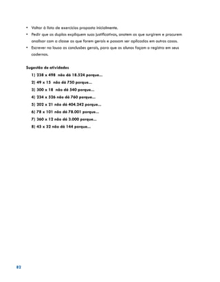 82
•	 Voltar à lista de exercícios proposta inicialmente.
•	 	Pedir que as duplas expliquem suas justificativas, anotem as que surgirem e procurem
analisar com a classe as que forem gerais e possam ser aplicadas em outros casos.
•	 	Escrever na lousa as conclusões gerais, para que os alunos façam o registro em seus
cadernos.
			
Sugestão de atividades
1)	238 x 498 não dá 18.524 porque...
2)	49 x 15 não dá 750 porque...
3)	300 x 18 não dá 540 porque...
4)	234 x 526 não dá 760 porque...
5)	202 x 21 não dá 404.242 porque...
6)	78 x 101 não dá 78.001 porque...
7)	360 x 12 não dá 3.000 porque...
8)	45 x 32 não dá 144 porque...
 