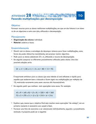 83
Atividade 28 TO
Fazendo multiplicações por decomposição
Objetivo
Fornecer recursos para os alunos realizarem multiplicações, em que um dos fatores é um núme-
ro de um algarismo e outro com dois, utilizando a decomposição.
Planejamento
•	 Organização dos alunos: individual.
•	 	Material: caderno e lousa.
Encaminhamento
•	 Discutir com os alunos a estratégia de decompor números para fazer multiplicações, como
forma de poder efetuá-las mentalmente, sem precisar montar algoritmo.
•	 	Pedir para os alunos calcularem 23 x 4, utilizando o recurso da decomposição.
•	 Em seguida comparar os diferentes procedimentos utilizados pelos alunos. Uma das
possíveis soluções seria:
23 x 4 = ( 20 x 4 ) + ( 3 x 4) = 80 + 12 = 92.
É importante enfatizar para os alunos que esse método só será eficiente e rápido para
aqueles que souberem bem a tabuada e forem ágeis nas multiplicações por múltiplos de
10, mostrando novamente como esses recursos são imprescindíveis.
•	 Em seguida pedir que realizem mais operações como essas. Por exemplo:
45 x 8 = (40 x 8) + (5 x 8 ) = 320 + 40 = 360
72 x 3 = (70 x 3 ) + (2 x 3) = 210 + 6 = 216
•	 Explicar que, mesmo que o objetivo final seja resolver essas operações “de cabeça”, em um
primeiro momento é necessário usar papel e lápis.
•	 Fornecer uma lista de exercícios a ser solucionada individualmente, segundo o procedimento
ensinado. A proposta pode ser a seguinte:
 
