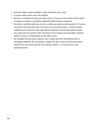 86
•	 Assim que alguma dupla completar a linha de cálculos, grita “stop”.
•	 As outras duplas devem parar de trabalhar.
•	 Escrever os resultados da dupla que gritou “stop” na lousa. As outras duplas devem ajudar
o professor a conferir os resultados, utilizando cálculo mental ou algoritmo.
•	 Se todos os resultados estiverem corretos, a dupla que acabou primeiro ganhará 25 pontos:
cinco para cada operação certa, mais cinco por ter terminado antes. As demais duplas
receberão cinco pontos por cada operação já realizada e correta até aquele momento.
Se a dupla que tiver gritado “stop” apresentar erro em alguma das operações, receberá
apenas os pontos correspondentes às operações certas.
•	 Na contagem final de pontos, estimular que o cálculo seja feito mentalmente, pois as
pontuações escolhidas têm exatamente o objetivo de gerar mais um exercício de cálculo
mental! É por esse motivo que não são atribuídos apenas 1 ou 2 pontos para cada
operação correta.
 