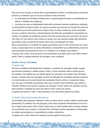 8
Nas provas da Jornada, os alunos têm a oportunidade de utilizar os conhecimentos construídos
durante as atividades que ocorreram em classe em dois momentos:
•	 na realização de atividades voltadas para a aprendizagem de todas as modalidades de
cálculo e resolução de problemas;
•	 nas provas, em que os conhecimentos construídos no primeiro momento poderão ser aplicados.
A participação nas etapas iniciais do concurso (aquelas que ocorrem nas escolas) faz parte de
um processo que envolve professores e alunos. Como os alunos realizaram várias atividades
em que o professor favoreceu o desenvolvimento de diferentes competências relacionadas ao
cálculo e à resolução de problemas, estarão mais bem preparados para participar das próxi-
mas fases. Por isso, haverá várias etapas na escola, sem que nenhuma equipe seja eliminada,
garantindo, assim, um período de tempo maior com a participação de todos.
Outra característica é o trabalho em equipe, garantindo, tanto na fase inicial como nas poste-
riores, a cooperação entre os alunos. Estimulados a compartilhar seus conhecimentos, tornam-se
mais conscientes do potencial de cada um e viabilizam um trabalho mais solidário.
A equipe com a maior soma de pontos dos participantes será eleita como a de melhor desem-
penho. Todas as equipes eliminam da contagem o pior resultado.
Desafios: Provas e Atividades
1o
desafio: Stop!
Os alunos trabalham individualmente e calculam o resultado de operações simples. Aquele
que primeiro completar a tabela anuncia “stop!”, e nesse momento, todos os alunos param
de trabalhar. Isto significa que os cálculos devem ser efetuados com rapidez. Essa atividade
envolve o cálculo exato de operações, através da utilização de estratégias pessoais apoiadas
na memorização ou em propriedades das operações. Envolve, ainda, o componente tempo
uma vez que a atividade é paralisada assim que o primeiro aluno manifestar que concluiu o
trabalho. Ganhará mais pontos a equipe que conseguir o maior número de respostas corretas.
Será excluído o resultado do aluno que obtiver menor número de acertos.
A equipe que anunciar “stop!” e não apresentar erros nesta ficha ganhará um bônus.
2o
desafio: Cálculo Aproximado (Estimativa)
As atividades são propostas oralmente e todos os alunos devem realizar cálculos aproximados
(estimativas). O professor faz uma pergunta, cada aluno responde individualmente em sua fo-
lha e depois mostra para toda a classe. Nesse caso, os alunos também têm um tempo, estipula-
do previamente, para realizar o raciocínio. Essa atividade envolve competências relacionadas
ao cálculo aproximado ou à capacidade de realizar estimativas.
A equipe com o maior número de respostas corretas ganhará mais pontos.
 