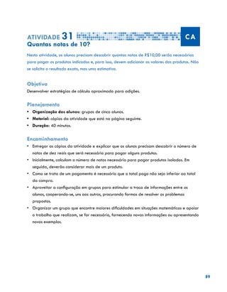 89
Atividade 31 CA
Quantas notas de 10?
Nesta atividade, os alunos precisam descobrir quantas notas de R$10,00 serão necessárias
para pagar os produtos indicados e, para isso, devem adicionar os valores dos produtos. Não
se solicita o resultado exato, mas uma estimativa.
Objetivo
Desenvolver estratégias de cálculo aproximado para adições.
Planejamento
•	 Organização dos alunos: grupos de cinco alunos.
•	 Material: cópias da atividade que está na página seguinte.
•	 Duração: 40 minutos.
Encaminhamento
•	 Entregar as cópias da atividade e explicar que os alunos precisam descobrir o número de
notas de dez reais que será necessário para pagar alguns produtos.
•	 Inicialmente, calculam o número de notas necessário para pagar produtos isolados. Em
seguida, deverão considerar mais de um produto.
•	 Como se trata de um pagamento é necessário que o total pago não seja inferior ao total
da compra.
•	 Aproveitar a configuração em grupos para estimular a troca de informações entre os
alunos, cooperando-se, uns aos outros, procurando formas de resolver os problemas
propostos.
•	 Organizar um grupo que encontre maiores dificuldades em situações matemáticas e apoiar
o trabalho que realizam, se for necessário, fornecendo novas informações ou apresentando
novos exemplos.
 