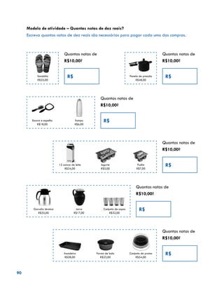 90
Modelo de atividade – Quantas notas de dez reais?
Escreva quantas notas de dez reais são necessárias para pagar cada uma das compras.
Quantas notas de
R$10,00?
R$Sandália
R$25,00
Quantas notas de
R$10,00?
R$Panela de pressão
R$48,00
Quantas notas de
R$10,00?
R$Xampu
R$6,00
Escova e espelho
R$18,00
Quantas notas de
R$10,00?
R$Pudim
R$7,00
Iogurte
R$5,00
12 caixas de leite
R$24,00
Quantas notas de
R$10,00?
R$Conjunto de copos
R$32,00
Jarra
R$17,00
Garrafa térmica
R$55,00
Quantas notas de
R$10,00?
R$Conjunto de pratos
R$54,00
Forma de bolo
R$23,00
Assadeira
R$28,00
 