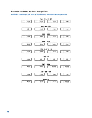 92
Modelo de atividade – Resultado mais próximo
Assinale a alternativa que mais se aproxima do resultado destas operações.
164 + 35 + 49
150 250 350 400
45 + 45 + 45
50 100 150 200
500 - 384
100 200 250 300
986 - 468
200 300 400 500
128 + 47 + 18
150 200 250 400
138 - 46
100 70 50 30
547 + 884
700 900 1.000 1.500
68 + 68 + 68
100 150 200 250
920 - 58
750 850 950 1.050
 