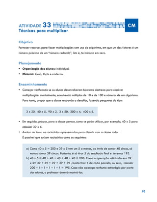 93
Atividade 33 CM
Técnicas para multiplicar
Objetivo
Fornecer recursos para fazer multiplicações sem uso do algoritmo, em que um dos fatores é um
número próximo de um “número redondo”, isto é, terminado em zero.
Planejamento
•	 Organização dos alunos: individual.
•	 Material: lousa, lápis e caderno.
Encaminhamento
•	 Começar verificando se os alunos desenvolveram bastante destreza para resolver
multiplicações mentalmente, envolvendo múltiplos de 10 e de 100 e números de um algarismo.
Para tanto, propor que a classe responda a desafios, fazendo perguntas do tipo:
3 x 20, 40 x 5, 90 x 2, 3 x 50, 200 x 4, 400 x 6.
•	 Em seguida, propor, para a classe pensar, como se pode utilizar, por exemplo, 40 x 5 para
calcular 39 x 5.
•	 Anotar na lousa os raciocínios apresentados para discutir com a classe toda.			
É possível que surjam raciocínios como os seguintes:
a)	Como 40 x 5 = 200 e 39 x 5 tem um 5 a menos, ao invés de somar 40 cincos, só
vamos somar 39 cincos. Portanto, é só tirar 5 do resultado final e teremos 195.
b)	40 x 5 = 40 + 40 + 40 + 40 + 40 = 200. Como a operação solicitada era 39
x 5= 39 + 39 + 39 + 39 + 39 , basta tirar 1 de cada parcela, ou seja, calcular
200 – 1 – 1 – 1 – 1 – 1 = 195. Caso não apareça nenhuma estratégia por parte
dos alunos, o professor deverá mostrá-las.
 