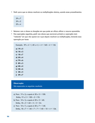 94
•	 Pedir para que os alunos resolvam as multiplicações abaixo, usando esses procedimentos:
39 x 7
39 x 2
39 x 4
	
•	 Retomar com a classe as situações em que pode ser eficaz utilizar o recurso aprendido.
•	 Nas operações seguintes, pedir aos alunos que escrevam primeiro a operação mais
“redonda” em que vão apoiar-se e que depois resolvam as multiplicações, tomando essa
operação por base:
Exemplo: 39 x 4 = ( 40 x 4 ) – 4 = 160 – 4 = 156
a)	19 x 5
b)	18 x 3
c)	 18 x 7
d)	59 x 4
e)	79 x 6
f)	 89 x 3
g)	48 x 4
h)	28 x 6
i)	 38 x 5
j)	 59 x 7
Observação:
São esperados os seguintes resultado
a)	Para 19 x 5, o apoio é 20 x 5 = 100.
Então, 19 x 5 = 100 – 5 = 95.
b)	Para 18 x 3, o apoio é 20 x 3 = 60.
	 Então, 18 x 3 = 60 – 3 – 3 = 54.
c)	 Para 18 x 7, o apoio é 20 x 7 = 140.
	 Então, 18 x 7 = 140 – 7 – 7 = 140 – 10 – 4 = 126.
 