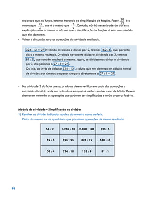 98
reparado que, no fundo, estamos tratando da simplificação de frações. Fazer 30
12
é o
mesmo que 15
6
, que é o mesmo que 5
2
. Contudo, não há necessidade de dar essa
explicação para os alunos, a não ser que a simplificação de frações já seja um conteúdo
que eles dominem.
•	 Voltar à discussão para as operações da atividade realizada.
324 : 12 = 27 Dividindo dividendo e divisor por 2, teremos 162 : 6 , que, portanto,
dará o mesmo resultado. Dividindo novamente divisor e dividendo por 2, teremos
81 : 3 , que também resultará o mesmo. Agora, se dividíssemos divisor e dividendo
por 3, chegaríamos a 27 : 1 = 27 .
Ou seja, ao invés de calcular 324 : 12 , o aluno que tem destreza em cálculo mental
de divisões por números pequenos chegaria diretamente a 27 : 1 = 27 .
•	 Na atividade 2 da ficha anexa, os alunos devem verificar em quais das operações a
estratégia discutida pode ser aplicada e em quais é melhor resolver como de hábito. Devem
circular em vermelho as operações que puderem ser simplificadas e então procurar fazê-lo.
Modelo de atividade – Simplificando as divisões
1)	Resolver as divisões indicadas abaixo da maneira como preferir.
	 Pintar da mesma cor os quadrinhos que possuírem operações de mesmo resultado.
54 : 2 1.250 : 50 2.500 : 100 125 : 5
162 : 6 625 : 25 324 : 12 648 : 36
108 : 4 324 : 18 162 : 9 81 : 3
			
			
	
 