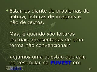  Estamos diante de problemas deEstamos diante de problemas de
leitura, leituras de imagens eleitura, leituras de imagens e
não de textos.não de textos.
Mas, e quando são leiturasMas, e quando são leituras
textuais apresentadas de umatextuais apresentadas de uma
forma não convencional?forma não convencional?
Vejamos uma questão que caiuVejamos uma questão que caiu
no vestibular dano vestibular da FUVESTFUVEST emem
20012001..
PROFESSOR: OSMARPROFESSOR: OSMAR
PEREIRAPEREIRA 1414
 