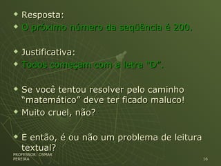  Resposta:Resposta:
 O próximo número da seqüência é 200.O próximo número da seqüência é 200.
 Justificativa:Justificativa:
 Todos começam com a letra “D”.Todos começam com a letra “D”.
 Se você tentou resolver pelo caminhoSe você tentou resolver pelo caminho
“matemático” deve ter ficado maluco!“matemático” deve ter ficado maluco!
 Muito cruel, não?Muito cruel, não?
 E então, é ou não um problema de leituraE então, é ou não um problema de leitura
textual?textual?
PROFESSOR: OSMARPROFESSOR: OSMAR
PEREIRAPEREIRA 1616
 