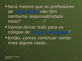  Será mesmo que os professoresSerá mesmo que os professores
dede matemáticamatemática não têmnão têm
nenhuma responsabilidadenenhuma responsabilidade
nisso?nisso?
 Vamos deixar tudo para osVamos deixar tudo para os
colegas decolegas de língua portuguesalíngua portuguesa??
 Então, vamos continuar vendoEntão, vamos continuar vendo
mais alguns casos…mais alguns casos…
PROFESSOR: OSMARPROFESSOR: OSMAR
PEREIRAPEREIRA 1717
 