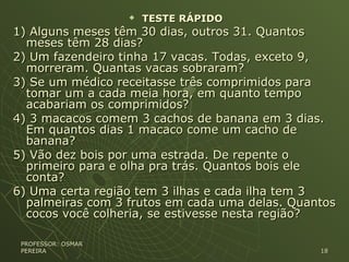  TESTE RÁPIDOTESTE RÁPIDO
1) Alguns meses têm 30 dias, outros 31. Quantos1) Alguns meses têm 30 dias, outros 31. Quantos
meses têm 28 dias?meses têm 28 dias?
2) Um fazendeiro tinha 17 vacas. Todas, exceto 9,2) Um fazendeiro tinha 17 vacas. Todas, exceto 9,
morreram. Quantas vacas sobraram?morreram. Quantas vacas sobraram?
3) Se um médico receitasse três comprimidos para3) Se um médico receitasse três comprimidos para
tomar um a cada meia hora, em quanto tempotomar um a cada meia hora, em quanto tempo
acabariam os comprimidos?acabariam os comprimidos?
4) 3 macacos comem 3 cachos de banana em 3 dias.4) 3 macacos comem 3 cachos de banana em 3 dias.
Em quantos dias 1 macaco come um cacho deEm quantos dias 1 macaco come um cacho de
banana?banana?
5) Vão dez bois por uma estrada. De repente o5) Vão dez bois por uma estrada. De repente o
primeiro para e olha pra trás. Quantos bois eleprimeiro para e olha pra trás. Quantos bois ele
conta?conta?
6) Uma certa região tem 3 ilhas e cada ilha tem 36) Uma certa região tem 3 ilhas e cada ilha tem 3
palmeiras com 3 frutos em cada uma delas. Quantospalmeiras com 3 frutos em cada uma delas. Quantos
cocos você colheria, se estivesse nesta região?cocos você colheria, se estivesse nesta região?
PROFESSOR: OSMARPROFESSOR: OSMAR
PEREIRAPEREIRA 1818
 