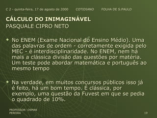 C 2 - quinta-feira, 17 de agosto de 2000 COTIDIANO FOLHA DE S.PAULOC 2 - quinta-feira, 17 de agosto de 2000 COTIDIANO FOLHA DE S.PAULO
CÁLCULO DO INIMAGINÁVELCÁLCULO DO INIMAGINÁVEL
PASQUALE CIPRO NETOPASQUALE CIPRO NETO
 No ENEM (Exame Nacional do Ensino Médio). UmaNo ENEM (Exame Nacional do Ensino Médio). Uma
das palavras de ordem - corretamente exigida pelodas palavras de ordem - corretamente exigida pelo
MEC - é interdisciplinaridade. No ENEM, nem háMEC - é interdisciplinaridade. No ENEM, nem há
mais a clássica divisão das questões por matéria.mais a clássica divisão das questões por matéria.
Um teste pode abordar matemática e português aoUm teste pode abordar matemática e português ao
mesmo tempomesmo tempo
 Na verdade, em muitos concursos públicos isso jáNa verdade, em muitos concursos públicos isso já
é feito, há um bom tempo. É clássica, poré feito, há um bom tempo. É clássica, por
exemplo, uma questão da Fuvest em que se pediaexemplo, uma questão da Fuvest em que se pedia
o quadrado de 10%.o quadrado de 10%.
PROFESSOR: OSMARPROFESSOR: OSMAR
PEREIRAPEREIRA 1919
 